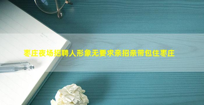 枣庄夜场招聘人形象无要求亲招亲带包住枣庄